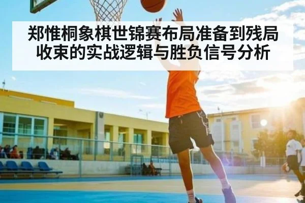 郑惟桐象棋世锦赛布局准备到残局收束的实战逻辑与胜负信号分析